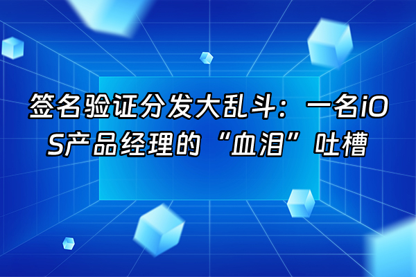 +签名验证分发大乱斗：一名iOS产品经理的“血泪”吐槽+