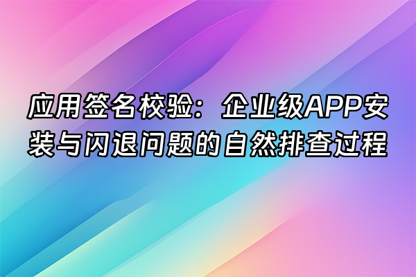 +应用签名校验：企业级APP安装与闪退问题的自然排查过程+