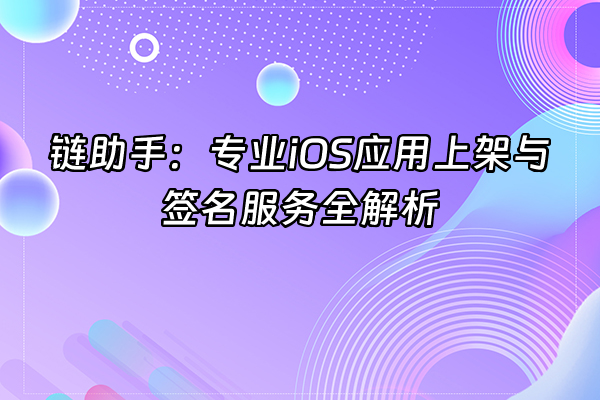 +链助手：专业iOS应用上架与签名服务全解析+