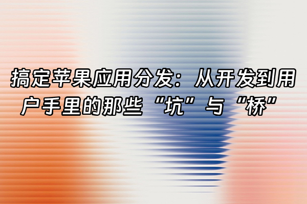 +搞定苹果应用分发：从开发到用户手里的那些“坑”与“桥”+