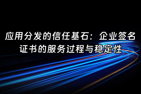 +应用分发的信任基石：企业签名证书的服务过程与稳定性+
