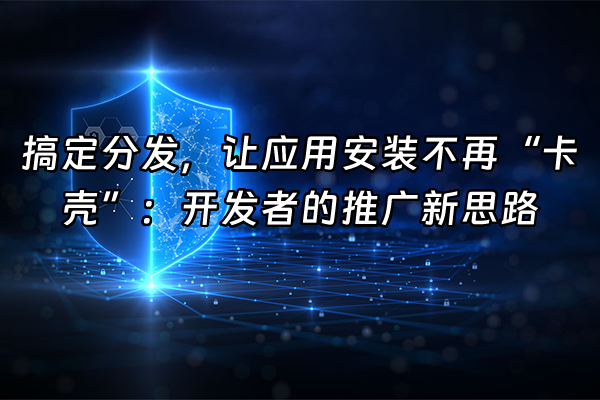 +搞定分发，让应用安装不再“卡壳”：开发者的推广新思路+