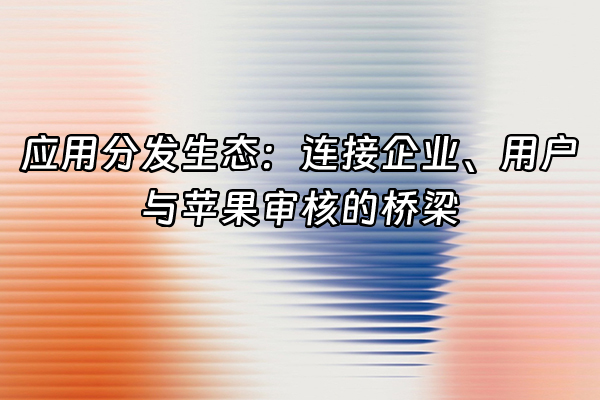 +应用分发生态：连接企业、用户与苹果审核的桥梁+