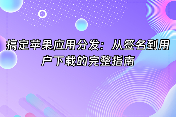 +搞定苹果应用分发：从签名到用户下载的完整指南+