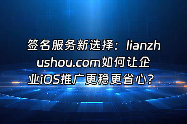 +签名服务新选择：lianzhushou.com如何让企业iOS推广更稳更省心？+