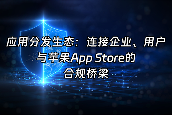 +应用分发生态：连接企业、用户与苹果App Store的合规桥梁+