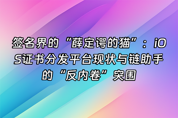 +签名界的“薛定谔的猫”：iOS证书分发平台现状与链助手的“反内卷”突围+