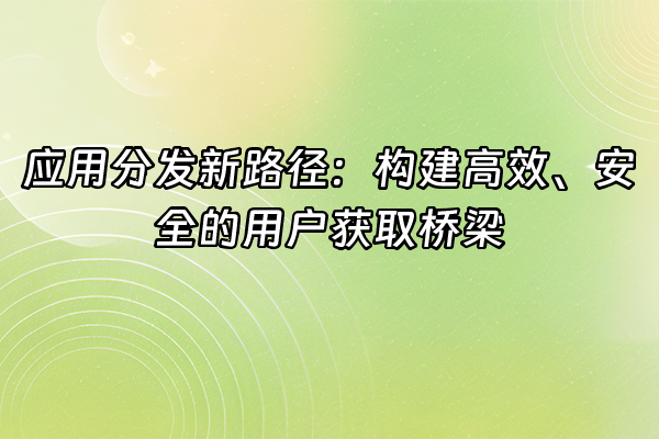 +应用分发新路径：构建高效、安全的用户获取桥梁+