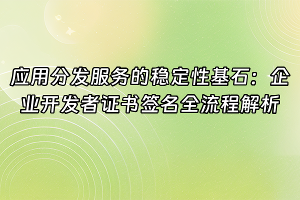 +应用分发服务的稳定性基石：企业开发者证书签名全流程解析+