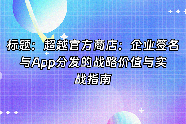 +标题：超越官方商店：企业签名与App分发的战略价值与实战指南+