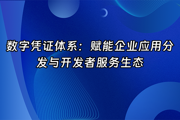 +数字凭证体系：赋能企业应用分发与开发者服务生态+