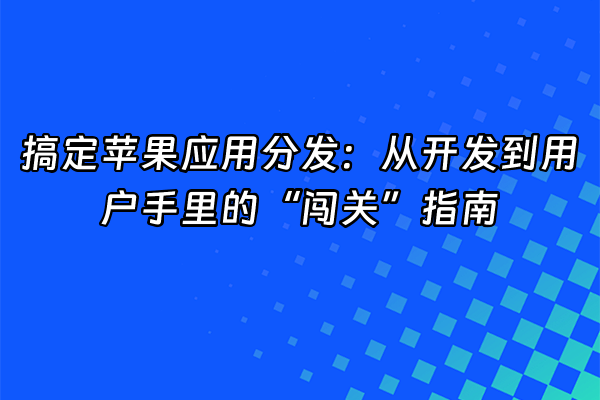+搞定苹果应用分发：从开发到用户手里的“闯关”指南+