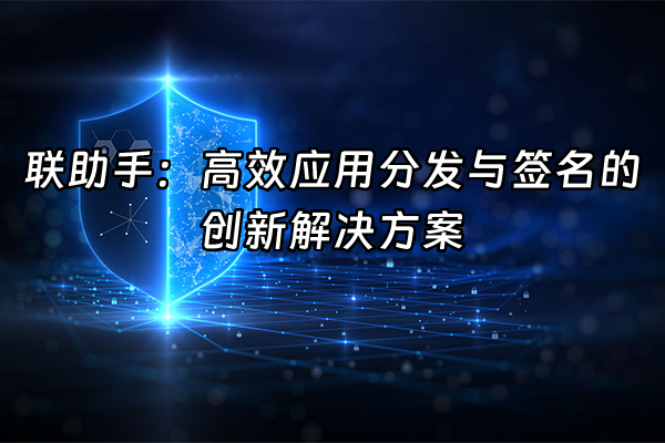 +联助手：高效应用分发与签名的创新解决方案+