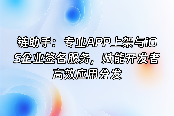 +链助手：专业APP上架与iOS企业签名服务，赋能开发者高效应用分发+