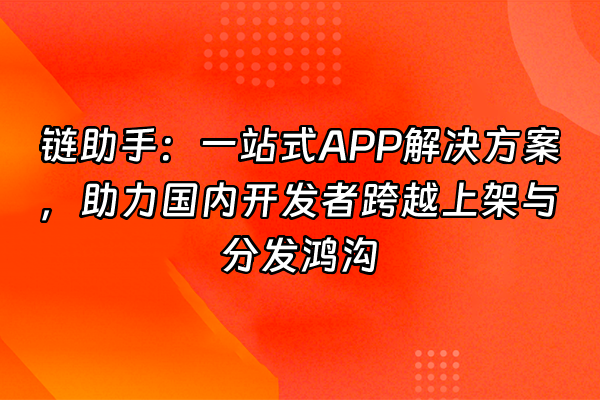 +链助手：一站式APP解决方案，助力国内开发者跨越上架与分发鸿沟+