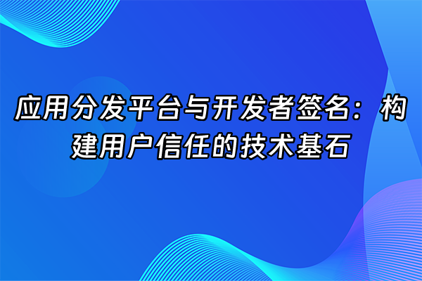 +应用分发平台与开发者签名：构建用户信任的技术基石+