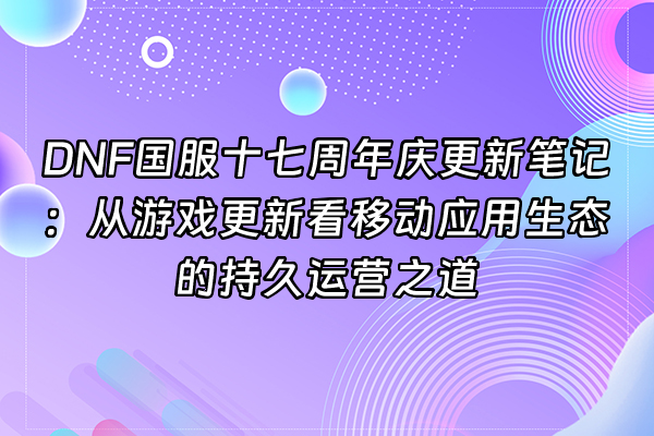 +DNF国服十七周年庆更新笔记：从游戏更新看移动应用生态的持久运营之道+