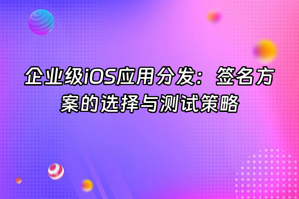+企业级iOS应用分发：签名方案的选择与测试策略+