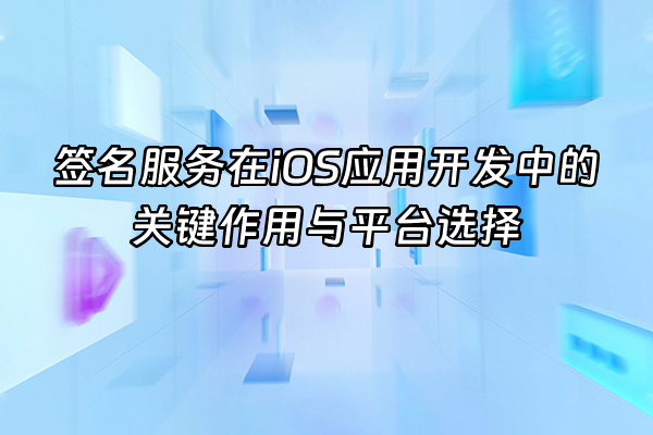 +签名服务在iOS应用开发中的关键作用与平台选择+