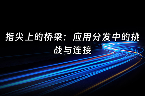 +指尖上的桥梁：应用分发中的挑战与连接+