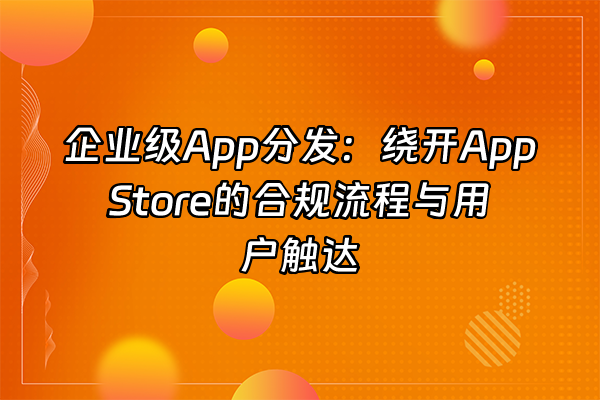 +企业级App分发：绕开App Store的合规流程与用户触达+