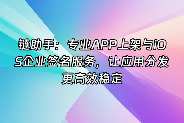 +链助手：专业APP上架与iOS企业签名服务，让应用分发更高效稳定+