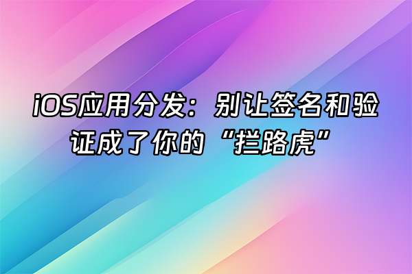 +iOS应用分发：别让签名和验证成了你的“拦路虎”+