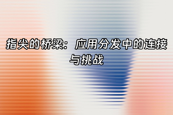 +指尖的桥梁：应用分发中的连接与挑战+