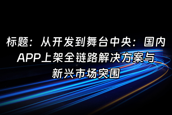 +标题：从开发到舞台中央：国内APP上架全链路解决方案与新兴市场突围+