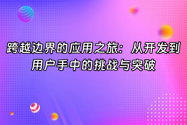 +跨越边界的应用之旅：从开发到用户手中的挑战与突破+