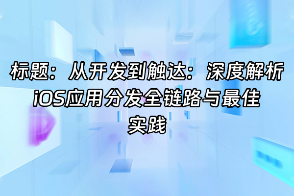 +标题：从开发到触达：深度解析iOS应用分发全链路与最佳实践+