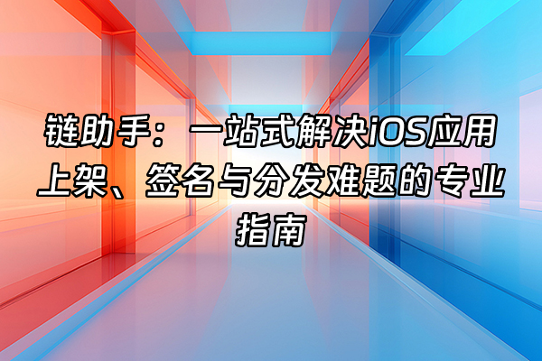 +链助手：一站式解决iOS应用上架、签名与分发难题的专业指南+
