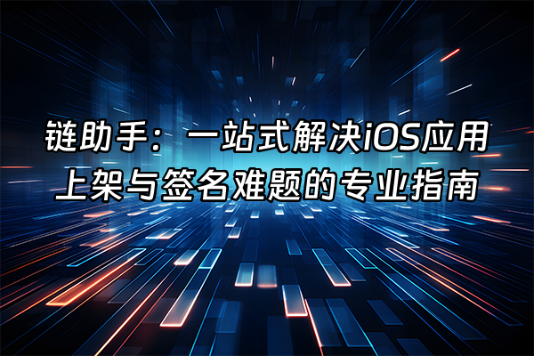 +链助手：一站式解决iOS应用上架与签名难题的专业指南+