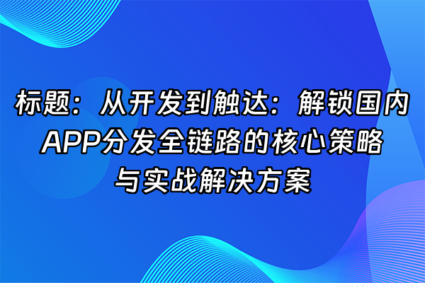 +标题：从开发到触达：解锁国内APP分发全链路的核心策略与实战解决方案+