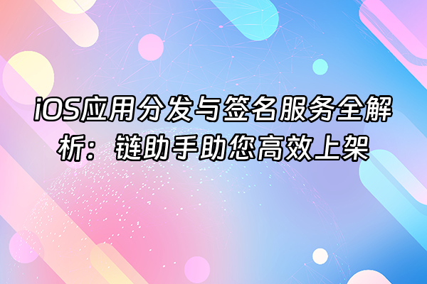 +iOS应用分发与签名服务全解析：链助手助您高效上架+