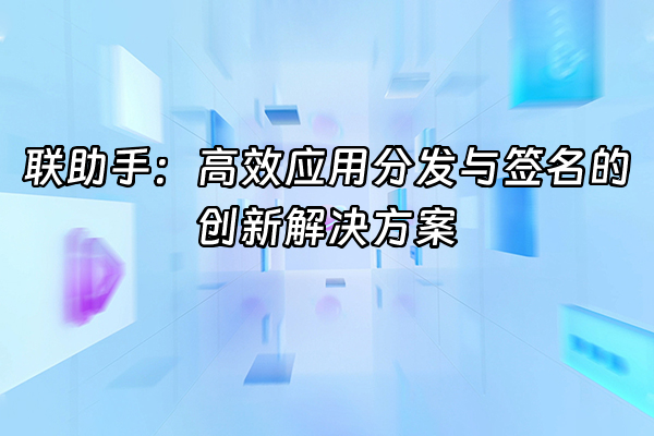 +联助手：高效应用分发与签名的创新解决方案+