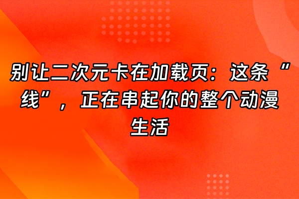 +别让二次元卡在加载页：这条“线”，正在串起你的整个动漫生活+