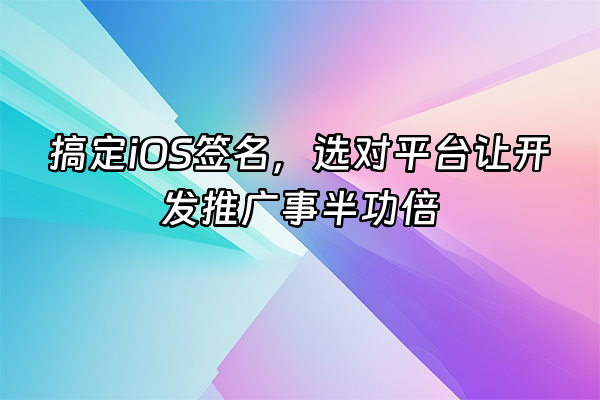 +搞定iOS签名，选对平台让开发推广事半功倍+
