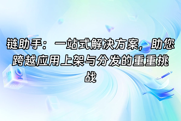 +链助手：一站式解决方案，助您跨越应用上架与分发的重重挑战+
