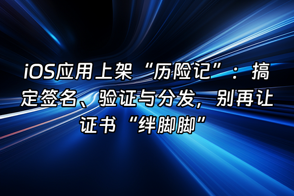 +iOS应用上架“历险记”：搞定签名、验证与分发，别再让证书“绊脚脚”+