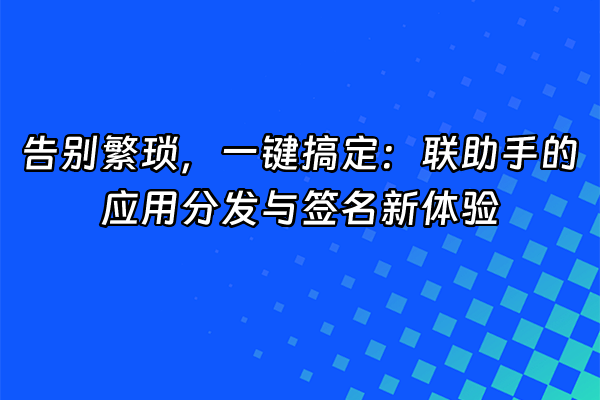+告别繁琐，一键搞定：联助手的应用分发与签名新体验+