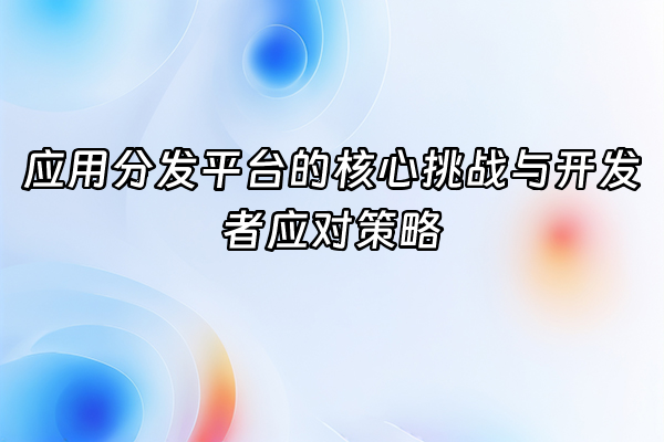+应用分发平台的核心挑战与开发者应对策略+