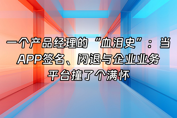 +一个产品经理的“血泪史”：当APP签名、闪退与企业业务平台撞了个满怀+