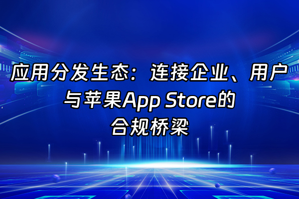 +应用分发生态：连接企业、用户与苹果App Store的合规桥梁+