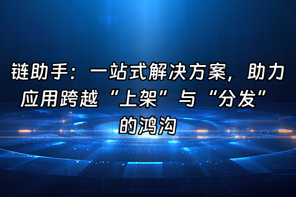 +链助手：一站式解决方案，助力应用跨越“上架”与“分发”的鸿沟+