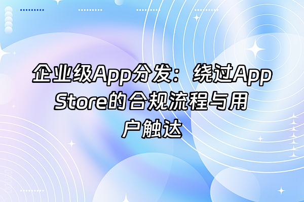 +企业级App分发：绕过App Store的合规流程与用户触达+