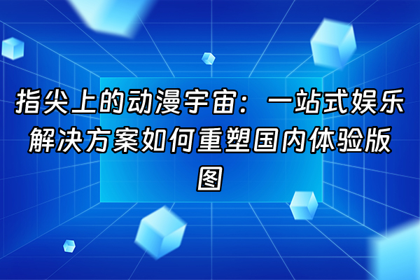 +指尖上的动漫宇宙：一站式娱乐解决方案如何重塑国内体验版图+