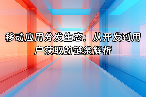 +移动应用分发生态：从开发到用户获取的链条解析+