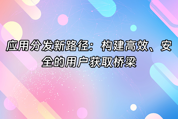 +应用分发新路径：构建高效、安全的用户获取桥梁+