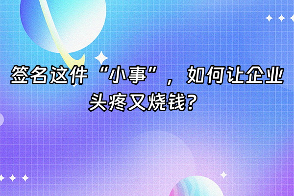 +签名这件“小事”，如何让企业头疼又烧钱？+